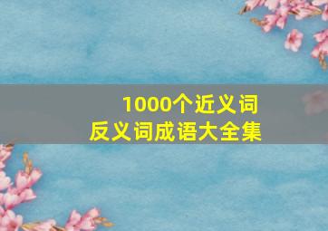 1000个近义词反义词成语大全集