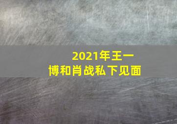 2021年王一博和肖战私下见面