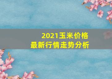 2021玉米价格最新行情走势分析