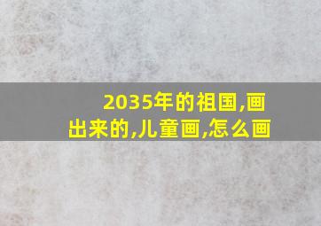 2035年的祖国,画出来的,儿童画,怎么画