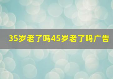 35岁老了吗45岁老了吗广告