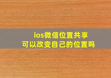 ios微信位置共享可以改变自己的位置吗