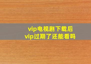 vip电视剧下载后vip过期了还能看吗