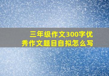 三年级作文300字优秀作文题目自拟怎么写