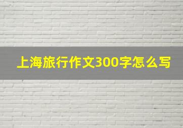 上海旅行作文300字怎么写