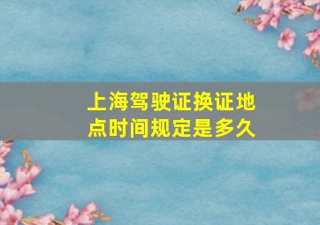 上海驾驶证换证地点时间规定是多久