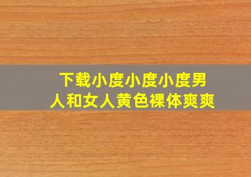 下载小度小度小度男人和女人黄色裸体爽爽