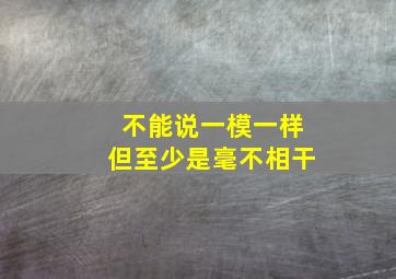 不能说一模一样但至少是毫不相干