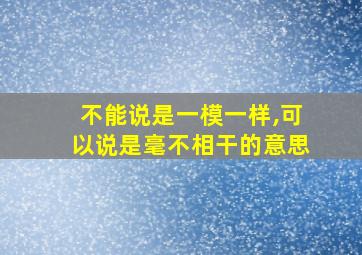 不能说是一模一样,可以说是毫不相干的意思