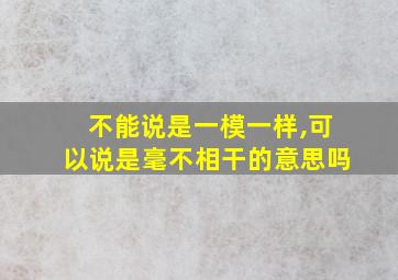 不能说是一模一样,可以说是毫不相干的意思吗