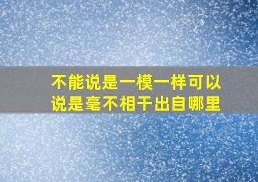 不能说是一模一样可以说是毫不相干出自哪里