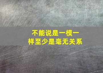 不能说是一模一样至少是毫无关系