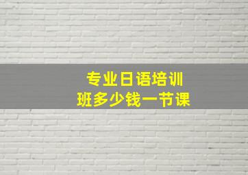 专业日语培训班多少钱一节课