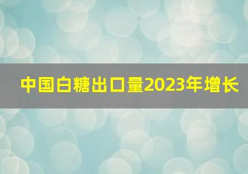 中国白糖出口量2023年增长