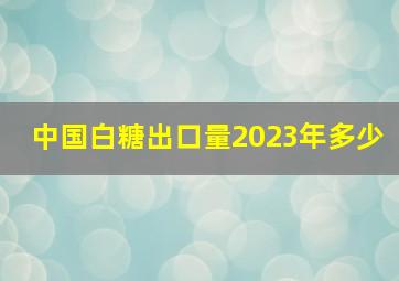 中国白糖出口量2023年多少