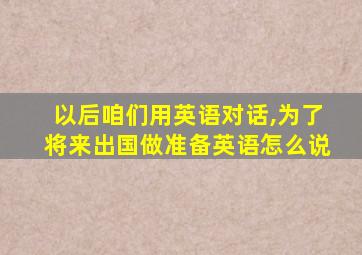 以后咱们用英语对话,为了将来出国做准备英语怎么说