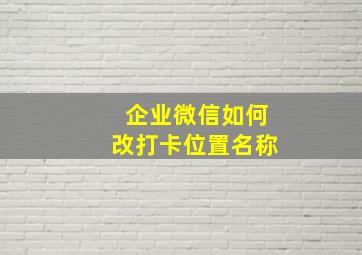 企业微信如何改打卡位置名称