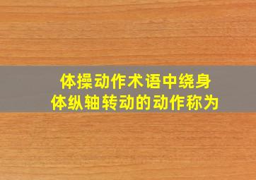 体操动作术语中绕身体纵轴转动的动作称为