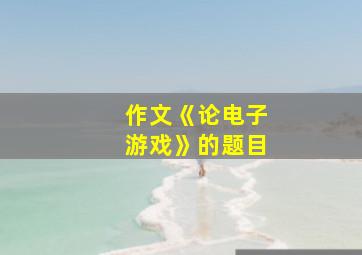 作文《论电子游戏》的题目