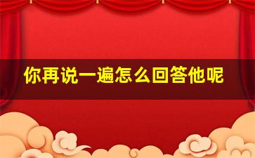 你再说一遍怎么回答他呢