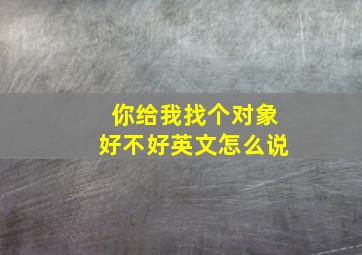 你给我找个对象好不好英文怎么说