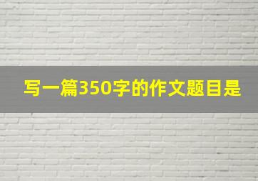 写一篇350字的作文题目是