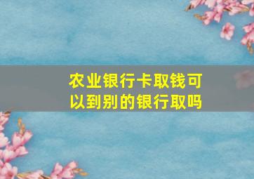 农业银行卡取钱可以到别的银行取吗