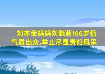 刘亦菲妈妈刘晓莉!66岁仍气质出众,举止尽显贵妇风采