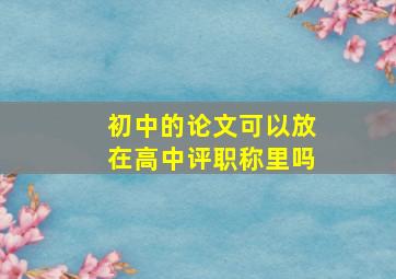 初中的论文可以放在高中评职称里吗