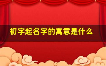 初字起名字的寓意是什么