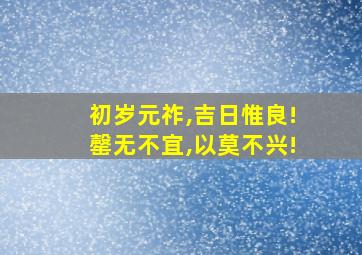 初岁元祚,吉日惟良!罄无不宜,以莫不兴!