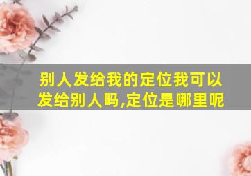 别人发给我的定位我可以发给别人吗,定位是哪里呢