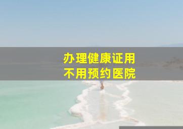 办理健康证用不用预约医院