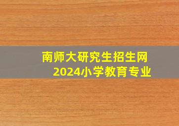 南师大研究生招生网2024小学教育专业