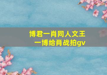 博君一肖同人文王一博给肖战拍gv