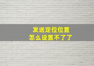 发送定位位置怎么设置不了了