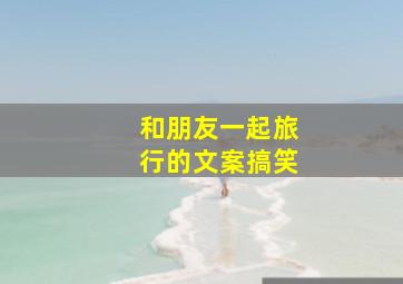 和朋友一起旅行的文案搞笑