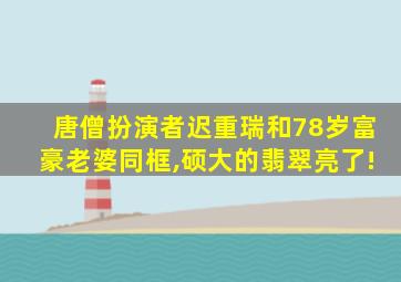 唐僧扮演者迟重瑞和78岁富豪老婆同框,硕大的翡翠亮了!