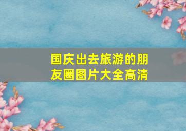 国庆出去旅游的朋友圈图片大全高清