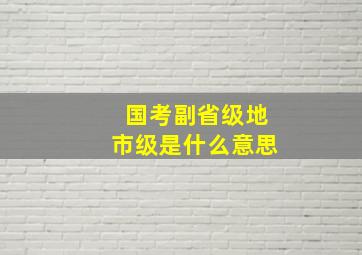 国考副省级地市级是什么意思