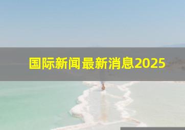 国际新闻最新消息2025