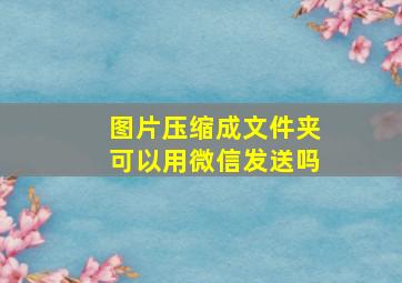 图片压缩成文件夹可以用微信发送吗