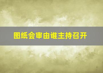 图纸会审由谁主持召开