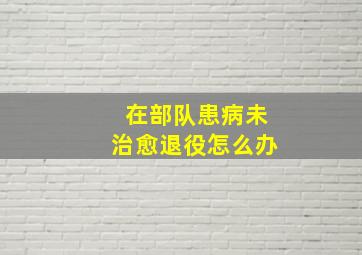 在部队患病未治愈退役怎么办