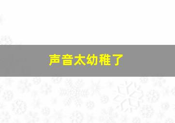 声音太幼稚了