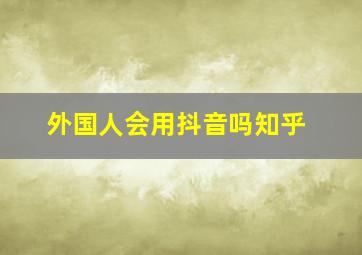 外国人会用抖音吗知乎