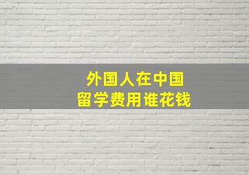 外国人在中国留学费用谁花钱