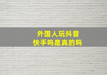 外国人玩抖音快手吗是真的吗