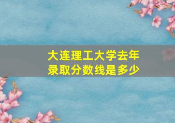 大连理工大学去年录取分数线是多少