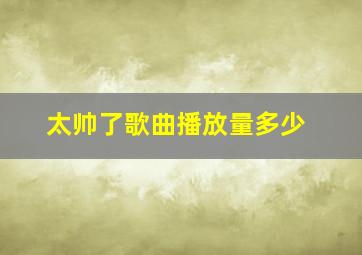 太帅了歌曲播放量多少